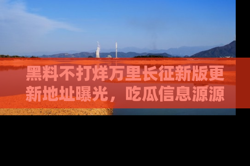 黑料不打烊万里长征新版更新地址曝光，吃瓜信息源源不断