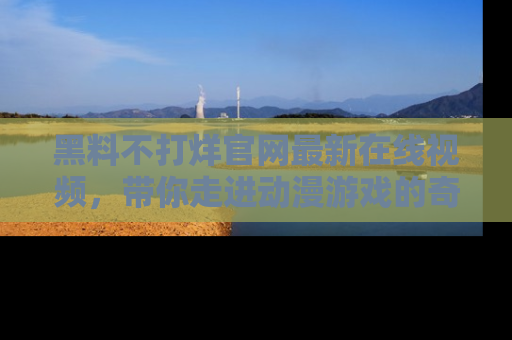 黑料不打烊官网最新在线视频，带你走进动漫游戏的奇幻与现实交汇处