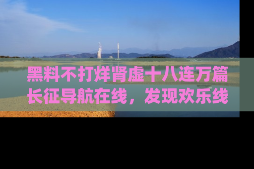 黑料不打烊肾虚十八连万篇长征导航在线，发现欢乐线路的最佳app推荐！