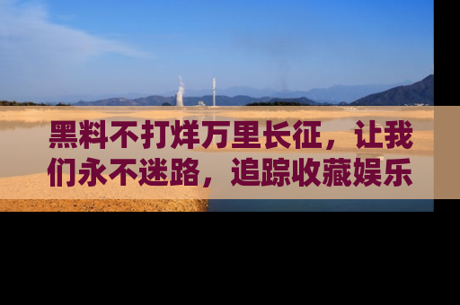 黑料不打烊万里长征，让我们永不迷路，追踪收藏娱乐爆料的乐趣！