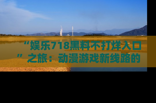 “娱乐718黑料不打烊入口”之旅:动漫游戏新线路的耀眼内幕曝光!
