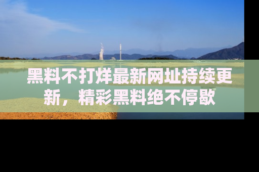 黑料不打烊最新网址持续更新，精彩黑料绝不停歇