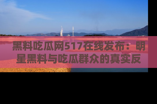 黑料吃瓜网517在线发布：明星黑料与吃瓜群众的真实反应