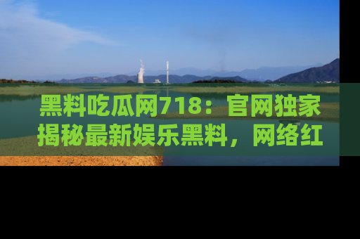 黑料吃瓜网718：官网独家揭秘最新娱乐黑料，网络红人齐聚一堂！
