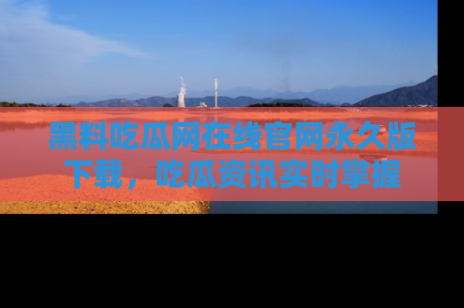 黑料吃瓜网在线官网永久版下载，吃瓜资讯实时掌握