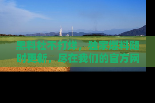 黑料社不打烊，独家爆料随时更新，尽在我们的官方网站网址！