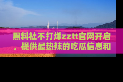 黑料社不打烊zztt官网开启，提供最热辣的吃瓜信息和黑料分享！