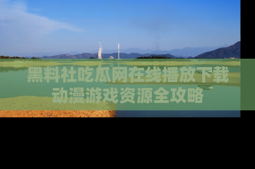 黑料社吃瓜网在线播放下载动漫游戏资源全攻略