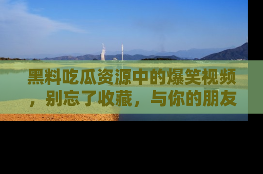 黑料吃瓜资源中的爆笑视频，别忘了收藏，与你的朋友一起分享乐趣！