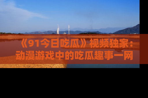 《91今日吃瓜》视频独家:动漫游戏中的吃瓜趣事一网打尽!