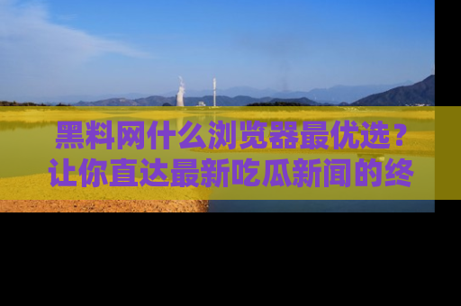 黑料网什么浏览器最优选？让你直达最新吃瓜新闻的终极指南！