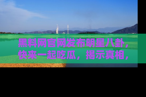 黑料网官网发布明星八卦，快来一起吃瓜，揭示真相，乐趣无穷！