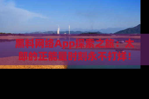 黑料网络App探索之旅：太郎的正能量时刻永不打烊！