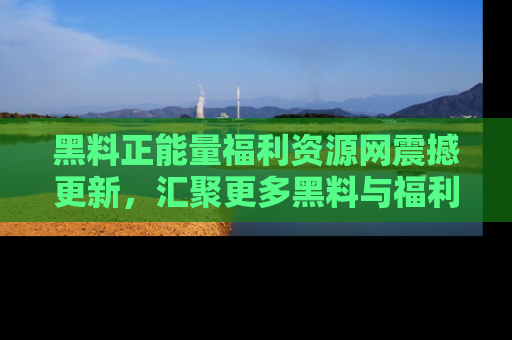 黑料正能量福利资源网震撼更新，汇聚更多黑料与福利！