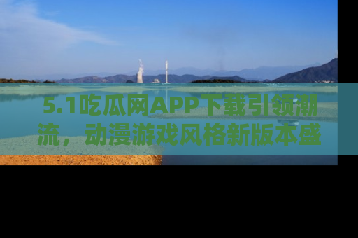 5.1吃瓜网APP下载引领潮流,动漫游戏风格新版本盛情发布!