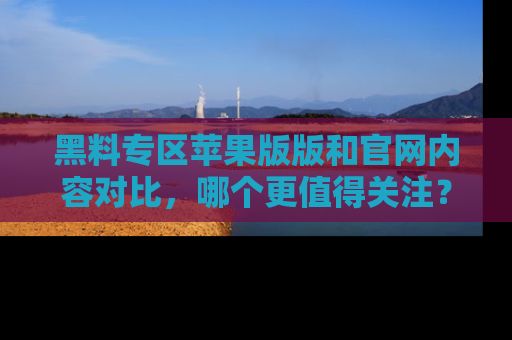 黑料专区苹果版版和官网内容对比，哪个更值得关注？