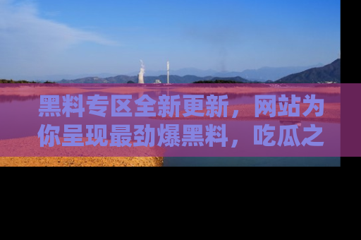 黑料专区全新更新，网站为你呈现最劲爆黑料，吃瓜之旅从这里开始！