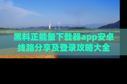 黑料正能量下载器app安卓线路分享及登录攻略大全