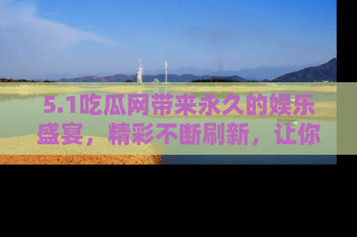 5.1吃瓜网带来永久的娱乐盛宴,精彩不断刷新,让你乐在其中