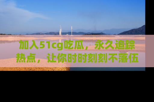加入51cg吃瓜，永久追踪热点，让你时时刻刻不落伍！