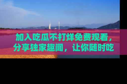 加入吃瓜不打烊免费观看，分享独家趣闻，让你随时吃瓜不停！