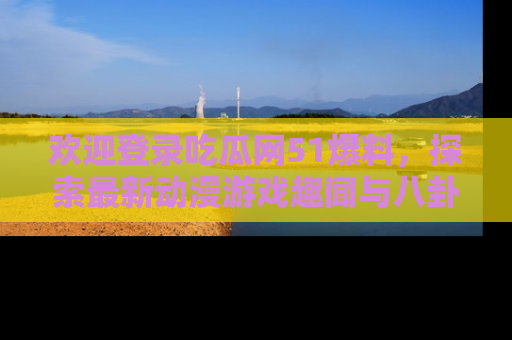 欢迎登录吃瓜网51爆料，探索最新动漫游戏趣闻与八卦！