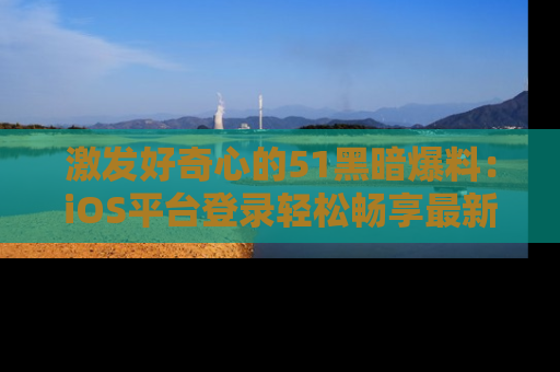 激发好奇心的51黑暗爆料：iOS平台登录轻松畅享最新八卦，刷新你的宠儿清单！