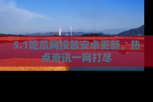 5.1吃瓜网投放安卓更新,热点资讯一网打尽