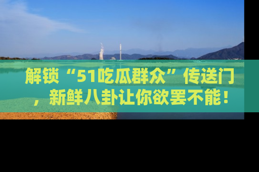 解锁“51吃瓜群众”传送门，新鲜八卦让你欲罢不能！