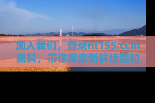 加入我们，登录hl155.ccm黑料，带你探索新鲜话题和黑料趣事！