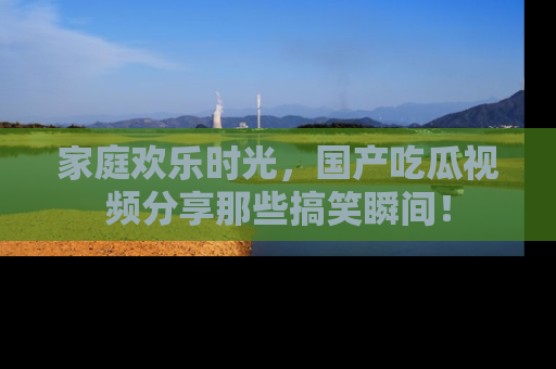家庭欢乐时光，国产吃瓜视频分享那些搞笑瞬间！