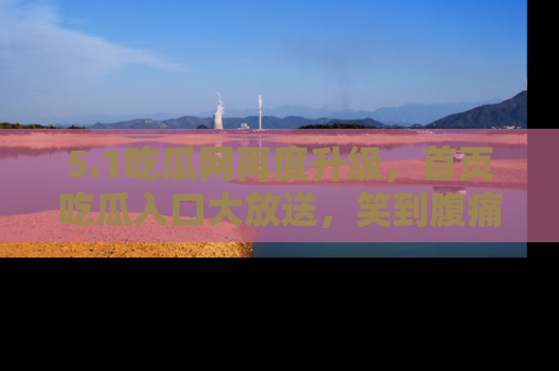 5.1吃瓜网再度升级,首页吃瓜入口大放送,笑到腹痛的秘密等你来!