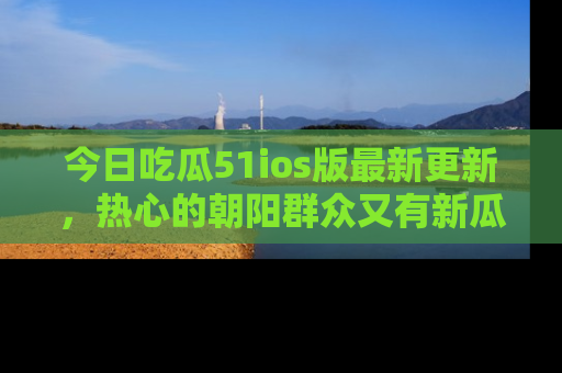 今日吃瓜51ios版最新更新，热心的朝阳群众又有新瓜要分享啦！