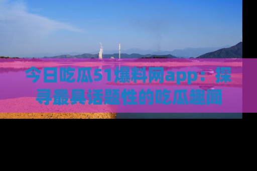 今日吃瓜51爆料网app：探寻最具话题性的吃瓜趣闻