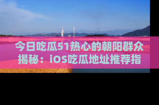 今日吃瓜51热心的朝阳群众揭秘：iOS吃瓜地址推荐指南！