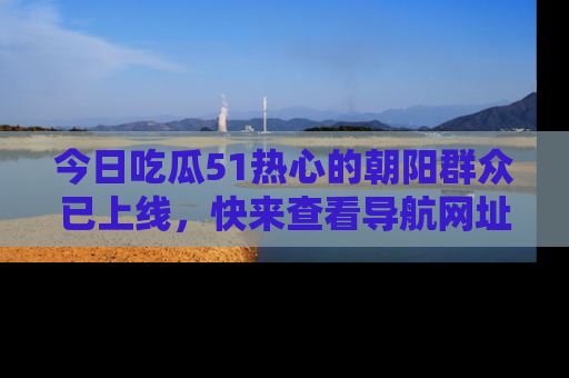 今日吃瓜51热心的朝阳群众已上线，快来查看导航网址，获取最新吃瓜资讯！