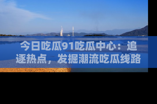 今日吃瓜91吃瓜中心：追逐热点，发掘潮流吃瓜线路！