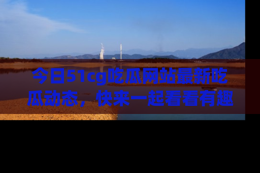 今日51cg吃瓜网站最新吃瓜动态，快来一起看看有趣的事情！