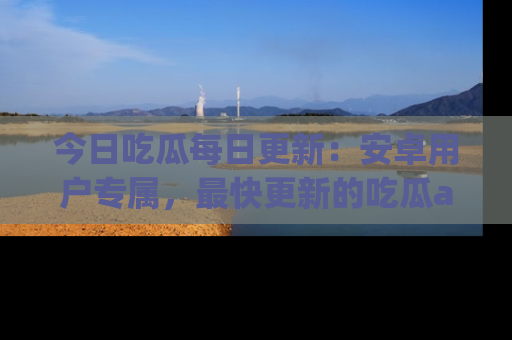 今日吃瓜每日更新：安卓用户专属，最快更新的吃瓜app值得拥有。