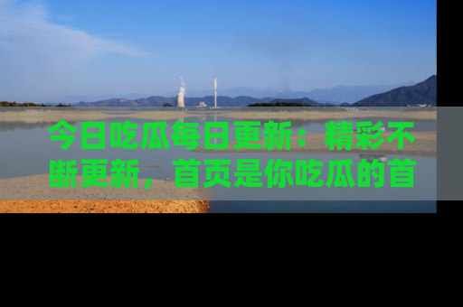 今日吃瓜每日更新：精彩不断更新，首页是你吃瓜的首选！