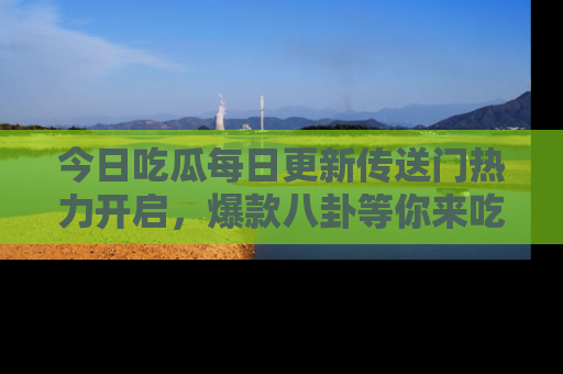 今日吃瓜每日更新传送门热力开启，爆款八卦等你来吃瓜