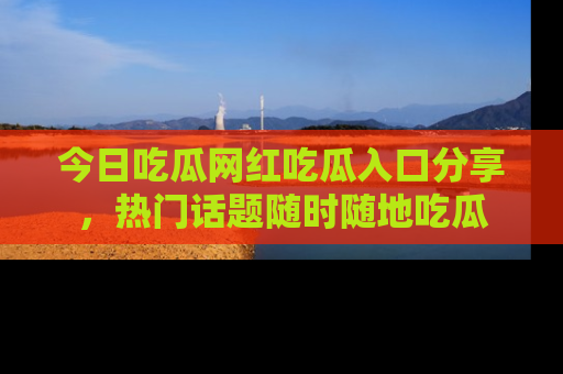 今日吃瓜网红吃瓜入口分享，热门话题随时随地吃瓜