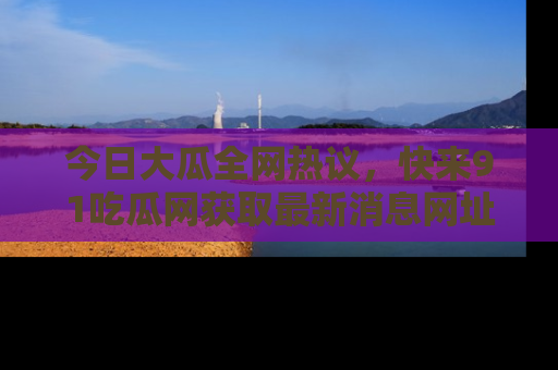 今日大瓜全网热议，快来91吃瓜网获取最新消息网址