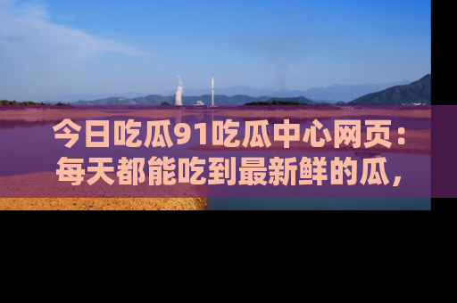 今日吃瓜91吃瓜中心网页：每天都能吃到最新鲜的瓜，八卦互动精彩无限！