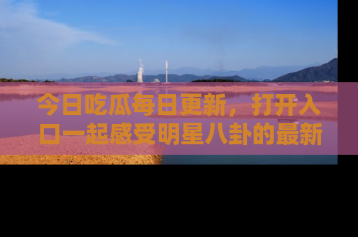今日吃瓜每日更新，打开入口一起感受明星八卦的最新动态，别说我没告诉你哦！