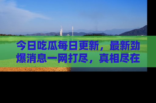 今日吃瓜每日更新，最新劲爆消息一网打尽，真相尽在其中！