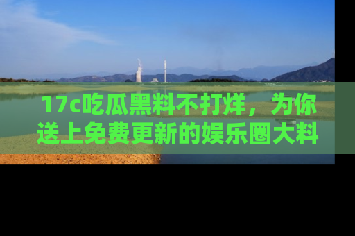 17c吃瓜黑料不打烊,为你送上免费更新的娱乐圈大料!