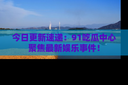 今日更新速递：91吃瓜中心聚焦最新娱乐事件！