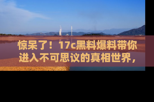 惊呆了！17c黑料爆料带你进入不可思议的真相世界，赶快看链接！