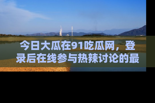 今日大瓜在91吃瓜网，登录后在线参与热辣讨论的最佳去处！